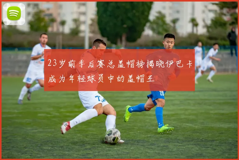 23岁前季后赛总盖帽榜揭晓伊巴卡成为年轻球员中的盖帽王