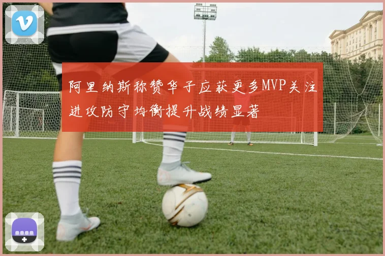 阿里纳斯称赞华子应获更多MVP关注进攻防守均衡提升战绩显著