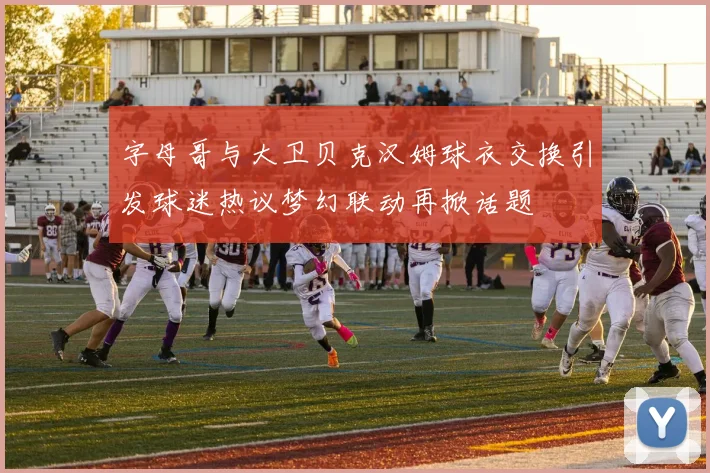 字母哥与大卫贝克汉姆球衣交换引发球迷热议梦幻联动再掀话题