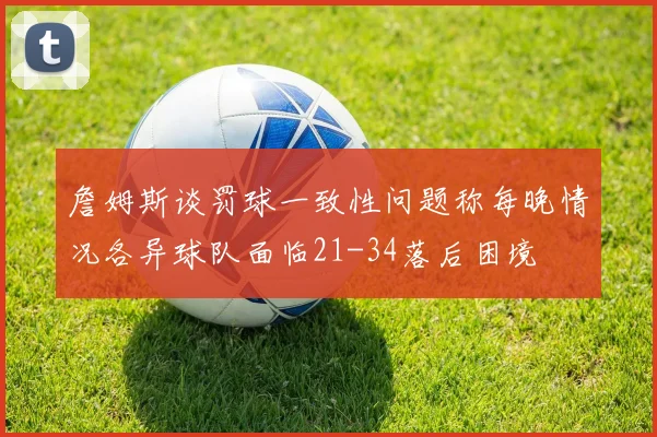 詹姆斯谈罚球一致性问题称每晚情况各异球队面临21-34落后困境