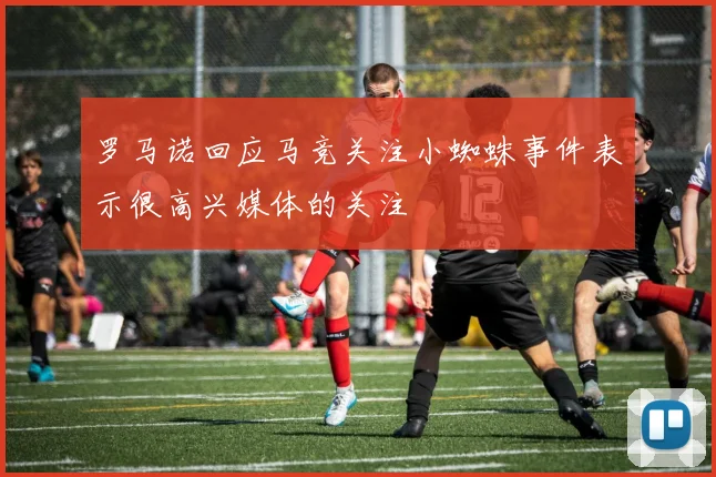 罗马诺回应马竞关注小蜘蛛事件表示很高兴媒体的关注