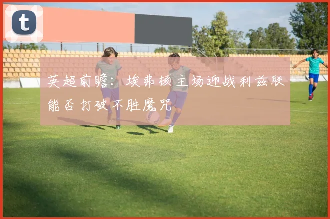 英超前瞻：埃弗顿主场迎战利兹联能否打破不胜魔咒