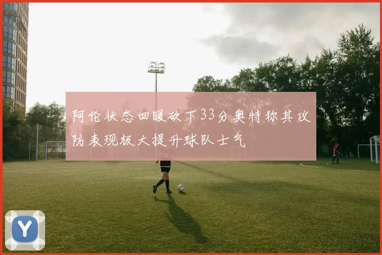 阿伦状态回暖砍下33分奥特称其攻防表现极大提升球队士气