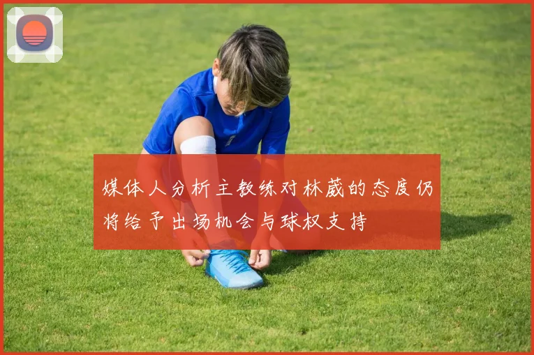 媒体人分析主教练对林葳的态度仍将给予出场机会与球权支持