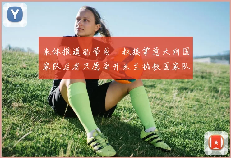 米体报道孔蒂或囧叔接掌意大利国家队后者只愿离开米兰执教国家队或皇马