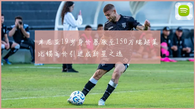 库尼亚19岁身价暴涨至150万瑞超莱比锡高价引进成新星之选