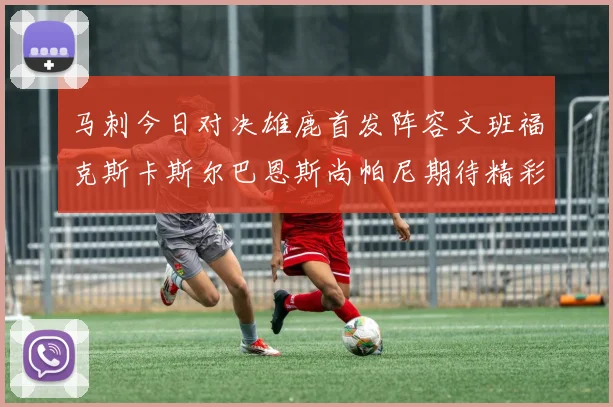 马刺今日对决雄鹿首发阵容文班福克斯卡斯尔巴恩斯尚帕尼期待精彩表现