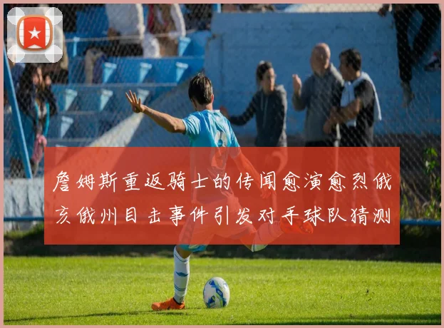 詹姆斯重返骑士的传闻愈演愈烈俄亥俄州目击事件引发对手球队猜测