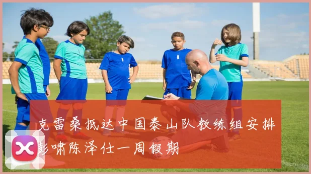 克雷桑抵达中国泰山队教练组安排彭啸陈泽仕一周假期