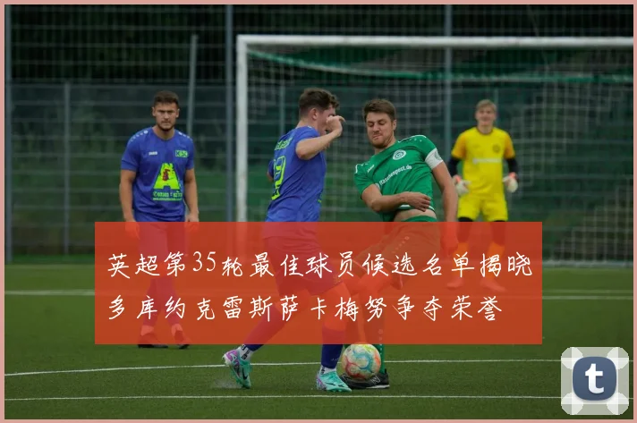 英超第35轮最佳球员候选名单揭晓多库约克雷斯萨卡梅努争夺荣誉