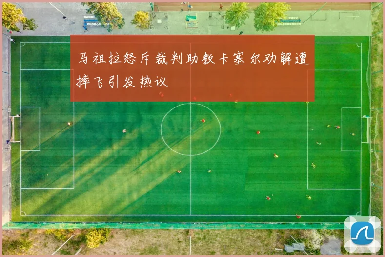 马祖拉怒斥裁判助教卡塞尔劝解遭摔飞引发热议