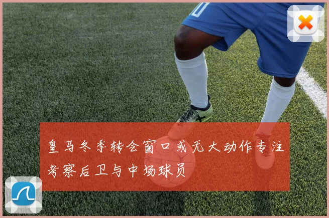 皇马冬季转会窗口或无大动作专注考察后卫与中场球员