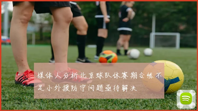 媒体人分析北京球队休赛期合练不足小外援防守问题亟待解决